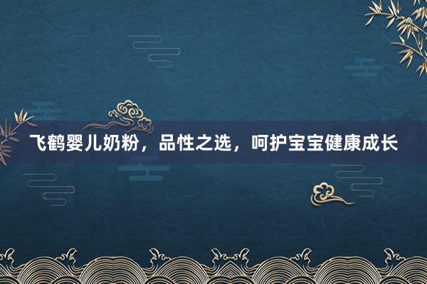 飞鹤婴儿奶粉，品性之选，呵护宝宝健康成长