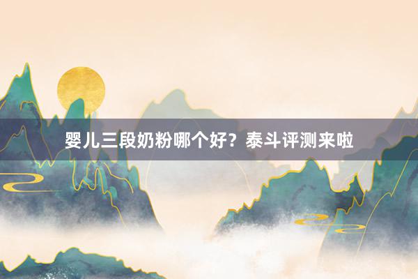 婴儿三段奶粉哪个好？泰斗评测来啦